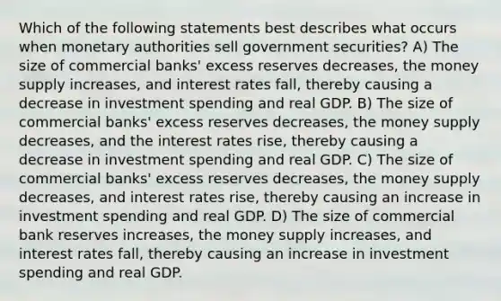 Which of the following statements best describes what occurs when monetary authorities sell government securities? A) The size of commercial banks' excess reserves decreases, the money supply increases, and interest rates fall, thereby causing a decrease in investment spending and real GDP. B) The size of commercial banks' excess reserves decreases, the money supply decreases, and the interest rates rise, thereby causing a decrease in investment spending and real GDP. C) The size of commercial banks' excess reserves decreases, the money supply decreases, and interest rates rise, thereby causing an increase in investment spending and real GDP. D) The size of commercial bank reserves increases, the money supply increases, and interest rates fall, thereby causing an increase in investment spending and real GDP.