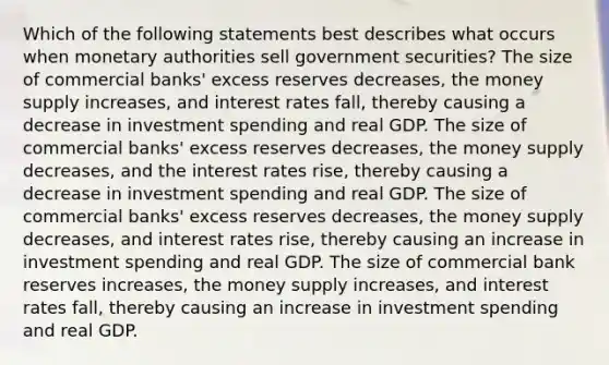 Which of the following statements best describes what occurs when monetary authorities sell government securities? The size of commercial banks' excess reserves decreases, the money supply increases, and interest rates fall, thereby causing a decrease in investment spending and real GDP. The size of commercial banks' excess reserves decreases, the money supply decreases, and the interest rates rise, thereby causing a decrease in investment spending and real GDP. The size of commercial banks' excess reserves decreases, the money supply decreases, and interest rates rise, thereby causing an increase in investment spending and real GDP. The size of commercial bank reserves increases, the money supply increases, and interest rates fall, thereby causing an increase in investment spending and real GDP.