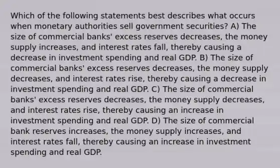 Which of the following statements best describes what occurs when monetary authorities sell government securities? A) The size of commercial banks' excess reserves decreases, the money supply increases, and interest rates fall, thereby causing a decrease in investment spending and real GDP. B) The size of commercial banks' excess reserves decreases, the money supply decreases, and interest rates rise, thereby causing a decrease in investment spending and real GDP. C) The size of commercial banks' excess reserves decreases, the money supply decreases, and interest rates rise, thereby causing an increase in investment spending and real GDP. D) The size of commercial bank reserves increases, the money supply increases, and interest rates fall, thereby causing an increase in investment spending and real GDP.