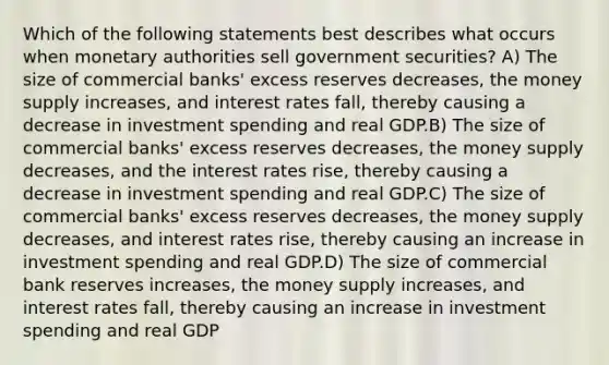 Which of the following statements best describes what occurs when monetary authorities sell government securities? A) The size of commercial banks' excess reserves decreases, the money supply increases, and interest rates fall, thereby causing a decrease in investment spending and real GDP.B) The size of commercial banks' excess reserves decreases, the money supply decreases, and the interest rates rise, thereby causing a decrease in investment spending and real GDP.C) The size of commercial banks' excess reserves decreases, the money supply decreases, and interest rates rise, thereby causing an increase in investment spending and real GDP.D) The size of commercial bank reserves increases, the money supply increases, and interest rates fall, thereby causing an increase in investment spending and real GDP