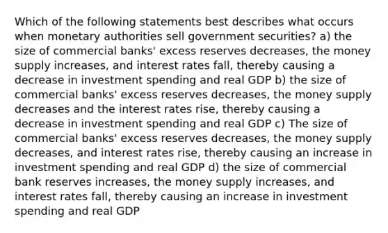 Which of the following statements best describes what occurs when monetary authorities sell government securities? a) the size of commercial banks' excess reserves decreases, the money supply increases, and interest rates fall, thereby causing a decrease in investment spending and real GDP b) the size of commercial banks' excess reserves decreases, the money supply decreases and the interest rates rise, thereby causing a decrease in investment spending and real GDP c) The size of commercial banks' excess reserves decreases, the money supply decreases, and interest rates rise, thereby causing an increase in investment spending and real GDP d) the size of commercial bank reserves increases, the money supply increases, and interest rates fall, thereby causing an increase in investment spending and real GDP