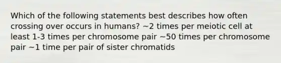 Which of the following statements best describes how often crossing over occurs in humans? ~2 times per meiotic cell at least 1-3 times per chromosome pair ~50 times per chromosome pair ~1 time per pair of sister chromatids