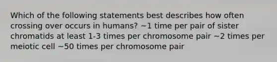 Which of the following statements best describes how often crossing over occurs in humans? ~1 time per pair of sister chromatids at least 1-3 times per chromosome pair ~2 times per meiotic cell ~50 times per chromosome pair