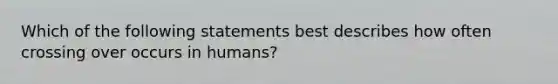 Which of the following statements best describes how often crossing over occurs in humans?