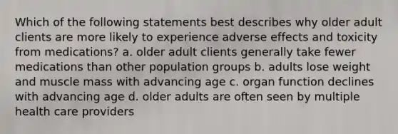 Which of the following statements best describes why older adult clients are more likely to experience adverse effects and toxicity from medications? a. older adult clients generally take fewer medications than other population groups b. adults lose weight and muscle mass with advancing age c. organ function declines with advancing age d. older adults are often seen by multiple health care providers