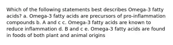 Which of the following statements best describes Omega-3 fatty acids? a. Omega-3 fatty acids are precursors of pro-inflammation compounds b. A and c c. Omega-3 fatty acids are known to reduce inflammation d. B and c e. Omega-3 fatty acids are found in foods of both plant and animal origins