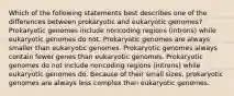 Which of the following statements best describes one of the differences between prokaryotic and eukaryotic genomes? Prokaryotic genomes include noncoding regions (introns) while eukaryotic genomes do not. Prokaryotic genomes are always smaller than eukaryotic genomes. Prokaryotic genomes always contain fewer genes than eukaryotic genomes. Prokaryotic genomes do not include noncoding regions (introns) while eukaryotic genomes do. Because of their small sizes, prokaryotic genomes are always less complex than eukaryotic genomes.