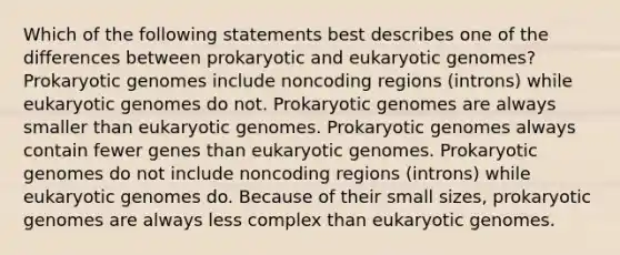 Which of the following statements best describes one of the differences between prokaryotic and eukaryotic genomes? Prokaryotic genomes include noncoding regions (introns) while eukaryotic genomes do not. Prokaryotic genomes are always smaller than eukaryotic genomes. Prokaryotic genomes always contain fewer genes than eukaryotic genomes. Prokaryotic genomes do not include noncoding regions (introns) while eukaryotic genomes do. Because of their small sizes, prokaryotic genomes are always less complex than eukaryotic genomes.