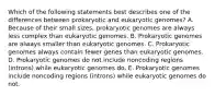 Which of the following statements best describes one of the differences between prokaryotic and eukaryotic genomes? A. Because of their small sizes, prokaryotic genomes are always less complex than eukaryotic genomes. B. Prokaryotic genomes are always smaller than eukaryotic genomes. C. Prokaryotic genomes always contain fewer genes than eukaryotic genomes. D. Prokaryotic genomes do not include noncoding regions (introns) while eukaryotic genomes do. E. Prokaryotic genomes include noncoding regions (introns) while eukaryotic genomes do not.