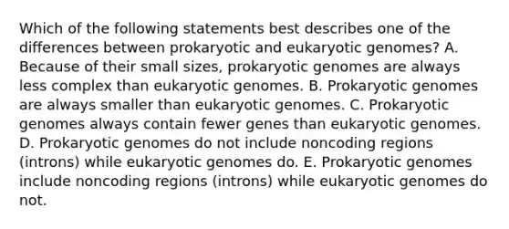 Which of the following statements best describes one of the differences between prokaryotic and eukaryotic genomes? A. Because of their small sizes, prokaryotic genomes are always less complex than eukaryotic genomes. B. Prokaryotic genomes are always smaller than eukaryotic genomes. C. Prokaryotic genomes always contain fewer genes than eukaryotic genomes. D. Prokaryotic genomes do not include noncoding regions (introns) while eukaryotic genomes do. E. Prokaryotic genomes include noncoding regions (introns) while eukaryotic genomes do not.