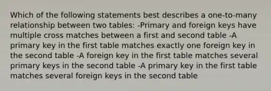 Which of the following statements best describes a one-to-many relationship between two tables: -Primary and foreign keys have multiple cross matches between a first and second table -A primary key in the first table matches exactly one foreign key in the second table -A foreign key in the first table matches several primary keys in the second table -A primary key in the first table matches several foreign keys in the second table