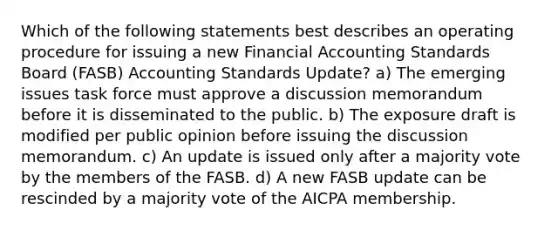 Which of the following statements best describes an operating procedure for issuing a new Financial Accounting Standards Board (FASB) Accounting Standards Update? a) The emerging issues task force must approve a discussion memorandum before it is disseminated to the public. b) The exposure draft is modified per public opinion before issuing the discussion memorandum. c) An update is issued only after a majority vote by the members of the FASB. d) A new FASB update can be rescinded by a majority vote of the AICPA membership.