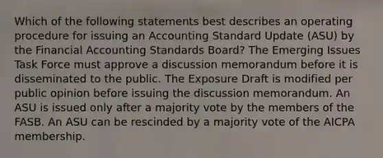 Which of the following statements best describes an operating procedure for issuing an Accounting Standard Update (ASU) by the Financial Accounting Standards Board? The Emerging Issues Task Force must approve a discussion memorandum before it is disseminated to the public. The Exposure Draft is modified per public opinion before issuing the discussion memorandum. An ASU is issued only after a majority vote by the members of the FASB. An ASU can be rescinded by a majority vote of the AICPA membership.