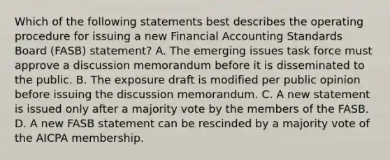 Which of the following statements best describes the operating procedure for issuing a new Financial Accounting Standards Board (FASB) statement? A. The emerging issues task force must approve a discussion memorandum before it is disseminated to the public. B. The exposure draft is modified per public opinion before issuing the discussion memorandum. C. A new statement is issued only after a majority vote by the members of the FASB. D. A new FASB statement can be rescinded by a majority vote of the AICPA membership.