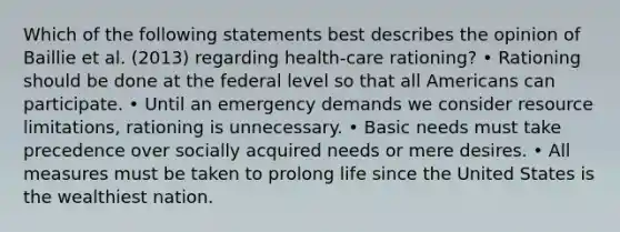 Which of the following statements best describes the opinion of Baillie et al. (2013) regarding health-care rationing? • Rationing should be done at the federal level so that all Americans can participate. • Until an emergency demands we consider resource limitations, rationing is unnecessary. • Basic needs must take precedence over socially acquired needs or mere desires. • All measures must be taken to prolong life since the United States is the wealthiest nation.