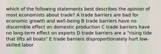 which of the following statements best describes the opinion of most economists about trade? A trade barriers are bad for economic growth and well-being B trade barriers have no discernible effect on domestic production C trade barriers have no long-term effect on exports D trade barriers are a "rising tide that lifts all boats" E trade barriers disproportionately hurt low-skilled labor