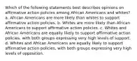 Which of the following statements best describes opinions on affirmative action policies among African Americans and whites? a. African Americans are more likely than whites to support affirmative action policies. b. Whites are more likely than African Americans to support affirmative action policies. c. Whites and African Americans are equally likely to support affirmative action policies, with both groups expressing very high levels of support. d. Whites and African Americans are equally likely to support affirmative action policies, with both groups expressing very high levels of opposition.