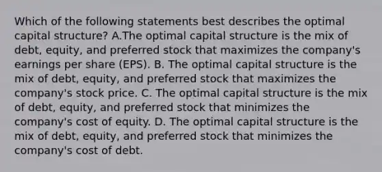 Which of the following statements best describes the optimal capital structure? A.The optimal capital structure is the mix of debt, equity, and preferred stock that maximizes the company's earnings per share (EPS). B. The optimal capital structure is the mix of debt, equity, and preferred stock that maximizes the company's stock price. C. The optimal capital structure is the mix of debt, equity, and preferred stock that minimizes the company's cost of equity. D. The optimal capital structure is the mix of debt, equity, and preferred stock that minimizes the company's cost of debt.