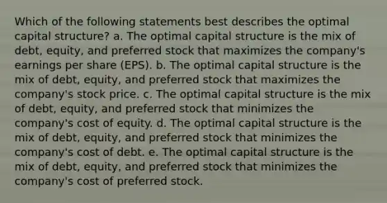 Which of the following statements best describes the optimal capital structure? a. The optimal capital structure is the mix of debt, equity, and preferred stock that maximizes the company's earnings per share (EPS). b. The optimal capital structure is the mix of debt, equity, and preferred stock that maximizes the company's stock price. c. The optimal capital structure is the mix of debt, equity, and preferred stock that minimizes the company's cost of equity. d. The optimal capital structure is the mix of debt, equity, and preferred stock that minimizes the company's cost of debt. e. The optimal capital structure is the mix of debt, equity, and preferred stock that minimizes the company's cost of preferred stock.