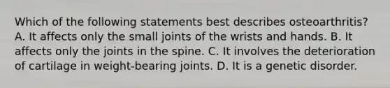 Which of the following statements best describes osteoarthritis? A. It affects only the small joints of the wrists and hands. B. It affects only the joints in the spine. C. It involves the deterioration of cartilage in weight-bearing joints. D. It is a genetic disorder.