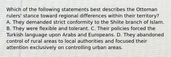 Which of the following statements best describes the Ottoman rulers' stance toward regional differences within their territory? A. They demanded strict conformity to the Shiite branch of Islam. B. They were flexible and tolerant. C. Their policies forced the Turkish language upon Arabs and Europeans. D. They abandoned control of rural areas to local authorities and focused their attention exclusively on controlling urban areas.