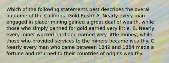 Which of the following statements best describes the overall outcome of the California Gold Rush? A. Nearly every man engaged in placer mining gained a great deal of wealth, while those who simply panned for gold earned very little. B. Nearly every miner worked hard and earned very little money, while those who provided services to the miners became wealthy. C. Nearly every man who came between 1849 and 1854 made a fortune and returned to their countries of origins wealthy.