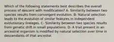 Which of the following statements best describes the overall process of descent with modification? A- Similarity between two species results from convergent evolution. B- Natural selection leads to the evolution of similar features in independent evolutionary lineages. C- Similarity between two species results from genetic drift in small populations. D- A trait present in an ancestral organism is modified by natural selection over time in descendants of that ancestor.