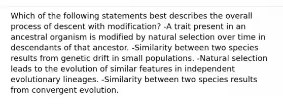 Which of the following statements best describes the overall process of descent with modification? -A trait present in an ancestral organism is modified by natural selection over time in descendants of that ancestor. -Similarity between two species results from genetic drift in small populations. -Natural selection leads to the evolution of similar features in independent evolutionary lineages. -Similarity between two species results from convergent evolution.