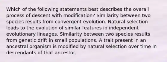 Which of the following statements best describes the overall process of descent with modification? Similarity between two species results from convergent evolution. Natural selection leads to the evolution of similar features in independent evolutionary lineages. Similarity between two species results from genetic drift in small populations. A trait present in an ancestral organism is modified by natural selection over time in descendants of that ancestor.