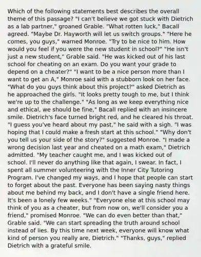 Which of the following statements best describes the overall theme of this passage? "I can't believe we got stuck with Dietrich as a lab partner," groaned Grable. "What rotten luck," Bacall agreed. "Maybe Dr. Hayworth will let us switch groups." "Here he comes, you guys," warned Monroe. "Try to be nice to him. How would you feel if you were the new student in school?" "He isn't just a new student," Grable said. "He was kicked out of his last school for cheating on an exam. Do you want your grade to depend on a cheater?" "I want to be a nice person more than I want to get an A," Monroe said with a stubborn look on her face. "What do you guys think about this project?" asked Dietrich as he approached the girls. "It looks pretty tough to me, but I think we're up to the challenge." "As long as we keep everything nice and ethical, we should be fine," Bacall replied with an insincere smile. Dietrich's face turned bright red, and he cleared his throat. "I guess you've heard about my past," he said with a sigh. "I was hoping that I could make a fresh start at this school." "Why don't you tell us your side of the story?" suggested Monroe. "I made a wrong decision last year and cheated on a math exam," Dietrich admitted. "My teacher caught me, and I was kicked out of school. I'll never do anything like that again, I swear. In fact, I spent all summer volunteering with the Inner City Tutoring Program. I've changed my ways, and I hope that people can start to forget about the past. Everyone has been saying nasty things about me behind my back, and I don't have a single friend here. It's been a lonely few weeks." "Everyone else at this school may think of you as a cheater, but from now on, we'll consider you a friend," promised Monroe. "We can do even better than that," Grable said. "We can start spreading the truth around school instead of lies. By this time next week, everyone will know what kind of person you really are, Dietrich." "Thanks, guys," replied Dietrich with a grateful smile.