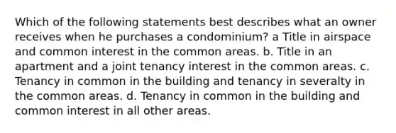 Which of the following statements best describes what an owner receives when he purchases a condominium? a Title in airspace and common interest in the common areas. b. Title in an apartment and a joint tenancy interest in the common areas. c. Tenancy in common in the building and tenancy in severalty in the common areas. d. Tenancy in common in the building and common interest in all other areas.