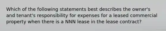 Which of the following statements best describes the owner's and tenant's responsibility for expenses for a leased commercial property when there is a NNN lease in the lease contract?