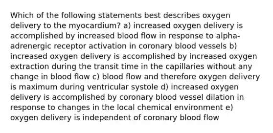 Which of the following statements best describes oxygen delivery to the myocardium? a) increased oxygen delivery is accomplished by increased blood flow in response to alpha-adrenergic receptor activation in coronary blood vessels b) increased oxygen delivery is accomplished by increased oxygen extraction during the transit time in the capillaries without any change in blood flow c) blood flow and therefore oxygen delivery is maximum during ventricular systole d) increased oxygen delivery is accomplished by coronary blood vessel dilation in response to changes in the local chemical environment e) oxygen delivery is independent of coronary blood flow