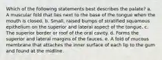 Which of the following statements best describes the palate? a. A muscular fold that lies next to the base of the tongue when the mouth is closed. b. Small, raised bumps of stratified squamous epithelium on the superior and lateral aspect of the tongue. c. The superior border or roof of the oral cavity. d. Forms the superior and lateral margins of the fauces. e. A fold of mucous membrane that attaches the inner surface of each lip to the gum and found at the midline.