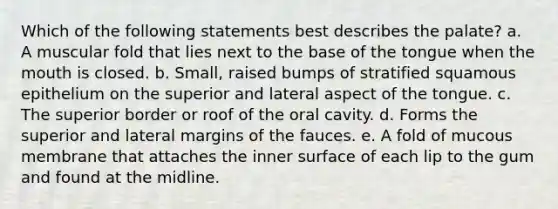 Which of the following statements best describes the palate? a. A muscular fold that lies next to the base of the tongue when the mouth is closed. b. Small, raised bumps of stratified squamous epithelium on the superior and lateral aspect of the tongue. c. The superior border or roof of the oral cavity. d. Forms the superior and lateral margins of the fauces. e. A fold of mucous membrane that attaches the inner surface of each lip to the gum and found at the midline.