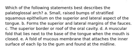 Which of the following statements best describes the palatoglossal arch? a. Small, raised bumps of stratified squamous epithelium on the superior and lateral aspect of the tongue. b. Forms the superior and lateral margins of the fauces. c. The superior border or roof of the oral cavity. d. A muscular fold that lies next to the base of the tongue when the mouth is closed. e. A fold of mucous membrane that attaches the inner surface of each lip to the gum and found at the midline.