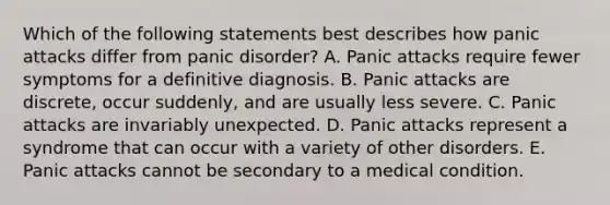 Which of the following statements best describes how panic attacks differ from panic disorder? A. Panic attacks require fewer symptoms for a definitive diagnosis. B. Panic attacks are discrete, occur suddenly, and are usually less severe. C. Panic attacks are invariably unexpected. D. Panic attacks represent a syndrome that can occur with a variety of other disorders. E. Panic attacks cannot be secondary to a medical condition.