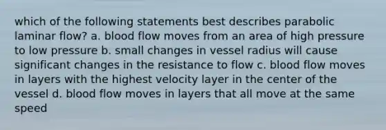 which of the following statements best describes parabolic laminar flow? a. blood flow moves from an area of high pressure to low pressure b. small changes in vessel radius will cause significant changes in the resistance to flow c. blood flow moves in layers with the highest velocity layer in the center of the vessel d. blood flow moves in layers that all move at the same speed