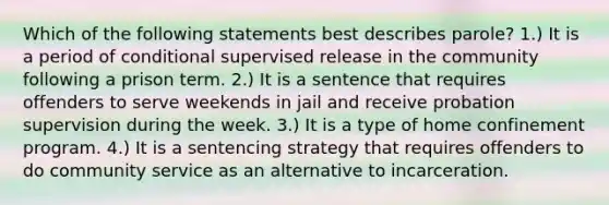 Which of the following statements best describes parole? 1.) It is a period of conditional supervised release in the community following a prison term. 2.) It is a sentence that requires offenders to serve weekends in jail and receive probation supervision during the week. 3.) It is a type of home confinement program. 4.) It is a sentencing strategy that requires offenders to do community service as an alternative to incarceration.