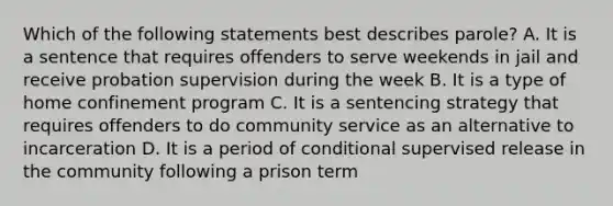 Which of the following statements best describes parole? A. It is a sentence that requires offenders to serve weekends in jail and receive probation supervision during the week B. It is a type of home confinement program C. It is a sentencing strategy that requires offenders to do community service as an alternative to incarceration D. It is a period of conditional supervised release in the community following a prison term