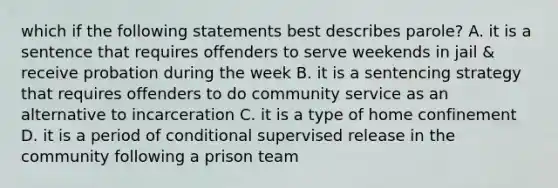 which if the following statements best describes parole? A. it is a sentence that requires offenders to serve weekends in jail & receive probation during the week B. it is a sentencing strategy that requires offenders to do community service as an alternative to incarceration C. it is a type of home confinement D. it is a period of conditional supervised release in the community following a prison team