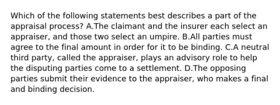 Which of the following statements best describes a part of the appraisal process? A.The claimant and the insurer each select an appraiser, and those two select an umpire. B.All parties must agree to the final amount in order for it to be binding. C.A neutral third party, called the appraiser, plays an advisory role to help the disputing parties come to a settlement. D.The opposing parties submit their evidence to the appraiser, who makes a final and binding decision.