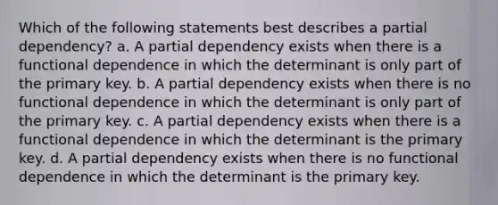 Which of the following statements best describes a partial dependency? a. A partial dependency exists when there is a functional dependence in which the determinant is only part of the primary key. b. A partial dependency exists when there is no functional dependence in which the determinant is only part of the primary key. c. A partial dependency exists when there is a functional dependence in which the determinant is the primary key. d. A partial dependency exists when there is no functional dependence in which the determinant is the primary key.