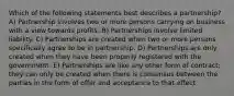 Which of the following statements best describes a partnership? A) Partnership involves two or more persons carrying on business with a view towards profits. B) Partnerships involve limited liability. C) Partnerships are created when two or more persons specifically agree to be in partnership. D) Partnerships are only created when they have been properly registered with the government. E) Partnerships are like any other form of contract; they can only be created when there is consensus between the parties in the form of offer and acceptance to that effect