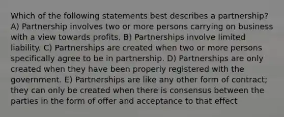 Which of the following statements best describes a partnership? A) Partnership involves two or more persons carrying on business with a view towards profits. B) Partnerships involve limited liability. C) Partnerships are created when two or more persons specifically agree to be in partnership. D) Partnerships are only created when they have been properly registered with the government. E) Partnerships are like any other form of contract; they can only be created when there is consensus between the parties in the form of offer and acceptance to that effect