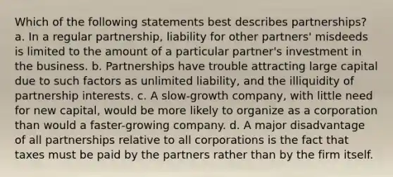 Which of the following statements best describes partnerships? a. In a regular partnership, liability for other partners' misdeeds is limited to the amount of a particular partner's investment in the business. b. Partnerships have trouble attracting large capital due to such factors as unlimited liability, and the illiquidity of partnership interests. c. A slow-growth company, with little need for new capital, would be more likely to organize as a corporation than would a faster-growing company. d. A major disadvantage of all partnerships relative to all corporations is the fact that taxes must be paid by the partners rather than by the firm itself.