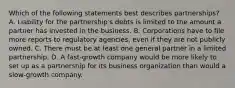 Which of the following statements best describes partnerships? A. Liability for the partnership's debts is limited to the amount a partner has invested in the business. B. Corporations have to file more reports to regulatory agencies, even if they are not publicly owned. C. There must be at least one general partner in a limited partnership. D. A fast-growth company would be more likely to set up as a partnership for its business organization than would a slow-growth company.