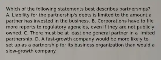 Which of the following statements best describes partnerships? A. Liability for the partnership's debts is limited to the amount a partner has invested in the business. B. Corporations have to file more reports to regulatory agencies, even if they are not publicly owned. C. There must be at least one general partner in a limited partnership. D. A fast-growth company would be more likely to set up as a partnership for its business organization than would a slow-growth company.