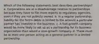 Which of the following statements best describes partnerships? a. Corporations are at a disadvantage relative to partnerships because they have to file more reports to regulatory agencies, even if they are not publicly owned. b. In a regular partnership, liability for the firm's debts is limited to the amount a particular partner has invested in the business. c. A fast-growth company would be more likely to set up as a partnership for its business organization than would a slow-growth company. d. There must be at least one person acting as a general partner in a limited partnership.