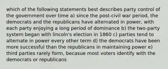 which of the following statements best describes party control of the government over time a) since the post-civil war period, the democrats and the republicans have alternated in power, with each party enjoying a long period of dominance b) the two-party system began with lincoln's election in 1860 c) parties tend to alternate in power every other term d) the democrats have been more successful than the republicans in maintaining power e) third parties rarely form, becasue most voters identify with the democrats or republicans